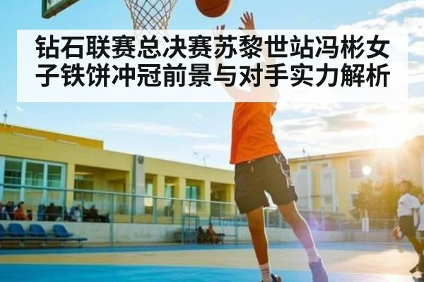 钻石联赛总决赛苏黎世站冯彬女子铁饼冲冠前景与对手实力解析