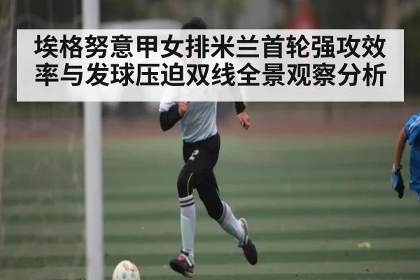 埃格努意甲女排米兰首轮强攻效率与发球压迫双线全景观察分析