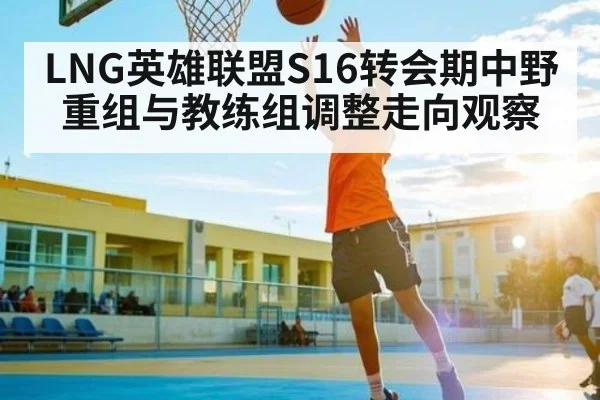 LNG英雄联盟S16转会期中野重组与教练组调整走向观察