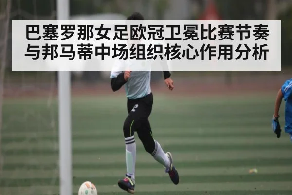 巴塞罗那女足欧冠卫冕比赛节奏与邦马蒂中场组织核心作用分析